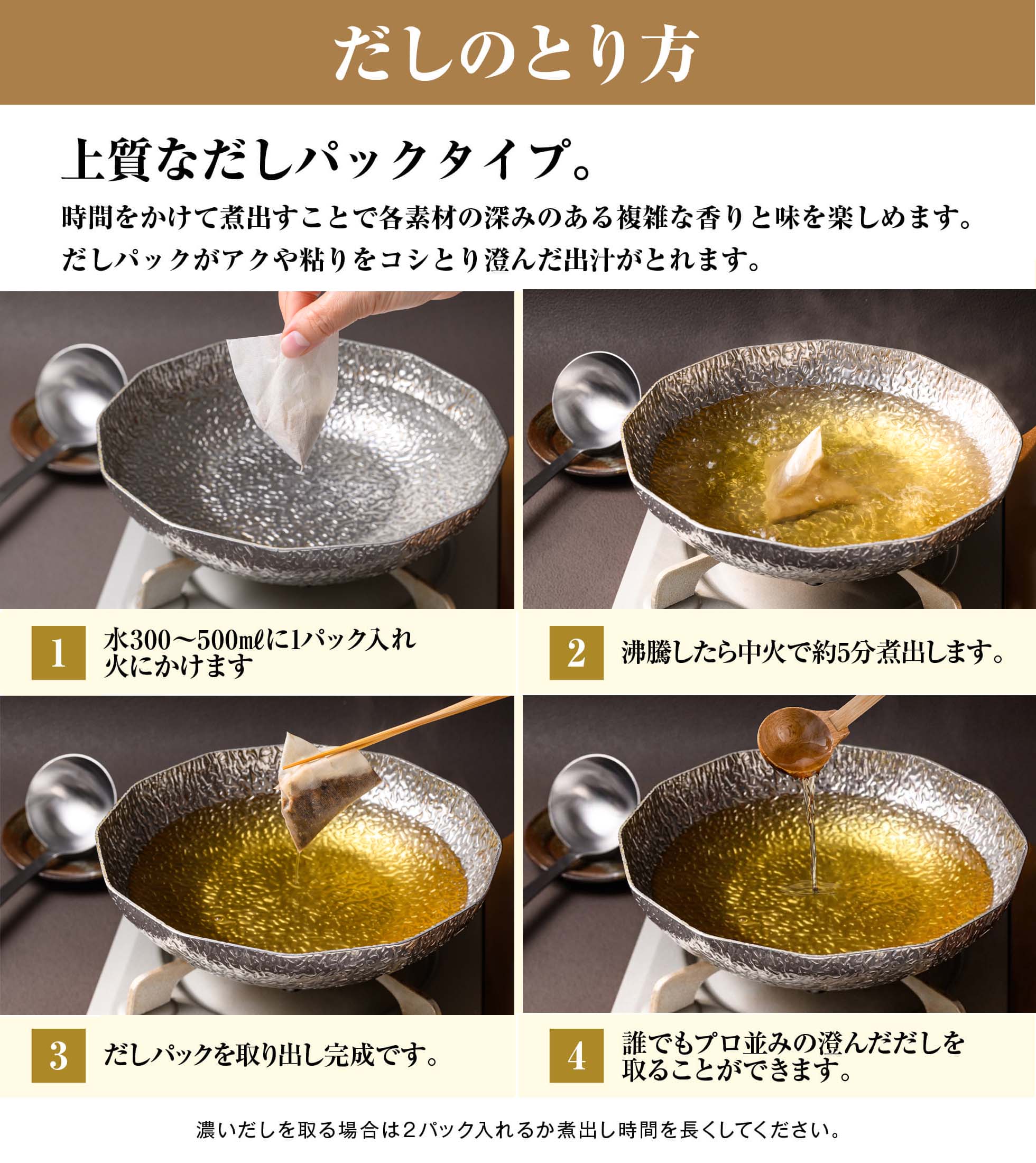 だしのとり方／1.水300～500㎖に1パック入れ火にかけます／2.沸騰したら中火で約5分煮出します。／3.だしパックを取り出し完成です。／4.誰でもプロ並みの澄んだだしを取ることができます。