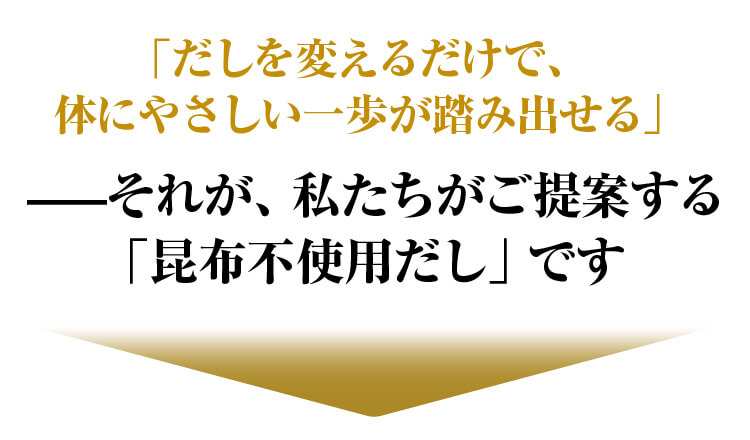 だしを変えるだけで、体にやさしい一歩が踏み出せる それが、私たちがご提案する「昆布不使用だし」です