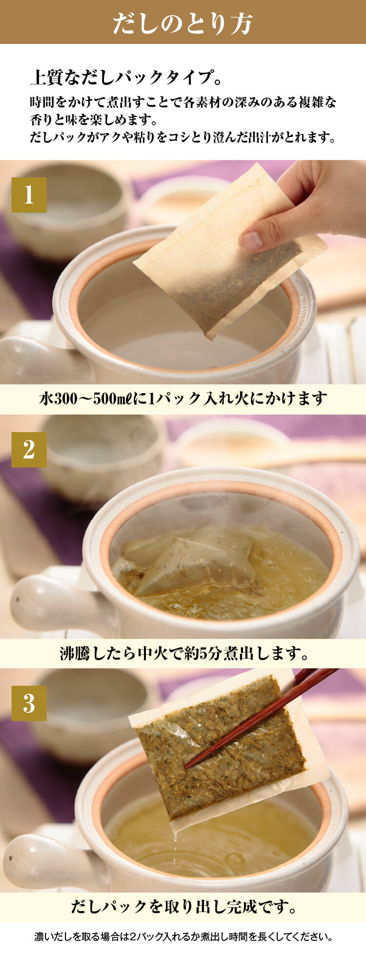 だしのとり方／1.水300～500㎖に1パック入れ火にかけます／2.沸騰したら中火で約5分煮出します。／3.だしパックを取り出し完成です。／4.誰でもプロ並みの澄んだだしを取ることができます。