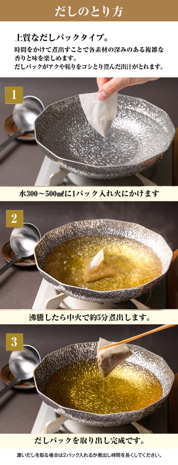 だしのとり方／1.水300～500㎖に1パック入れ火にかけます／2.沸騰したら中火で約5分煮出します。／3.だしパックを取り出し完成です。／4.誰でもプロ並みの澄んだだしを取ることができます。
